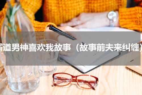 霸道男神喜欢我故事（故事前夫来纠缠）