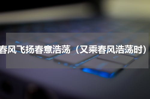 春风飞扬春意浩荡（又乘春风浩荡时）