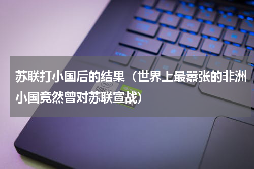 苏联打小国后的结果（世界上最嚣张的非洲小国竟然曾对苏联宣战）