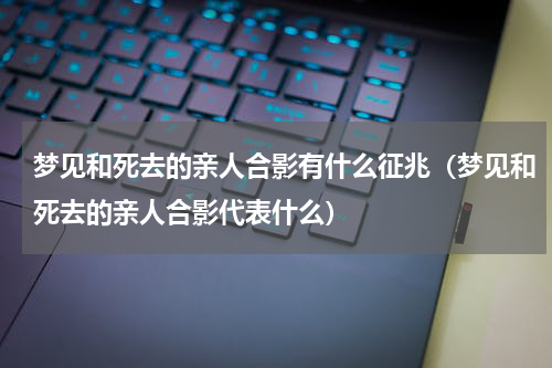 梦见和死去的亲人合影有什么征兆（梦见和死去的亲人合影代表什么）
