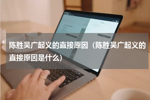 陈胜吴广起义的直接原因（陈胜吴广起义的直接原因是什么）