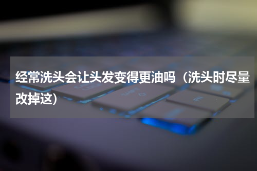 经常洗头会让头发变得更油吗（洗头时尽量改掉这）