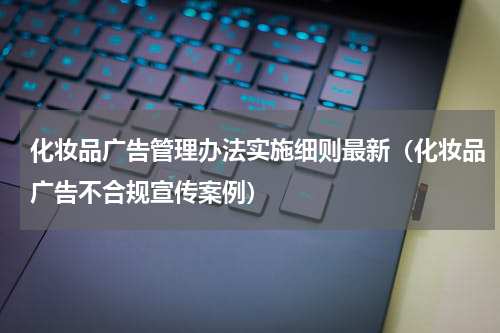 化妆品广告管理办法实施细则最新（化妆品广告不合规宣传案例）