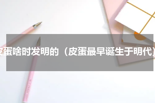 皮蛋啥时发明的（皮蛋最早诞生于明代）