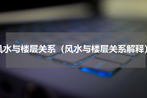 风水与楼层关系（风水与楼层关系解释）