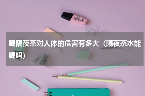 喝隔夜茶对人体的危害有多大（隔夜茶水能喝吗）