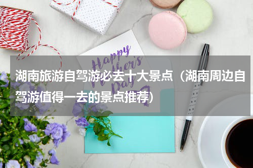 湖南旅游自驾游必去十大景点（湖南周边自驾游值得一去的景点推荐）