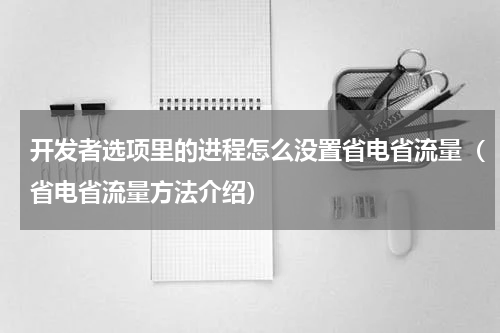 开发者选项里的进程怎么没置省电省流量（省电省流量方法介绍）