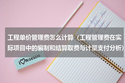 工程单价管理费怎么计算（工程管理费在实际项目中的编制和结算取费与计量支付分析）