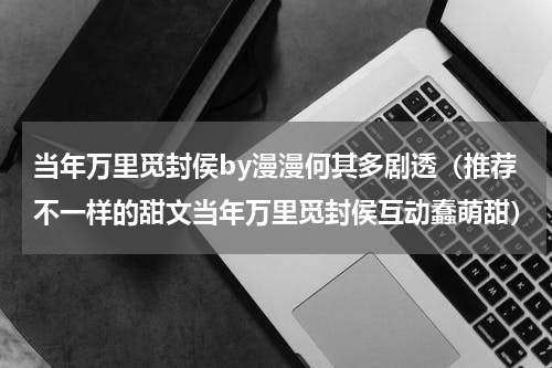 当年万里觅封侯by漫漫何其多剧透（推荐不一样的甜文当年万里觅封侯互动蠢萌甜）