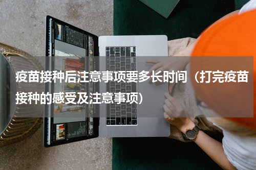 疫苗接种后注意事项要多长时间（打完疫苗接种的感受及注意事项）