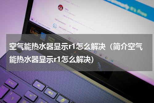 空气能热水器显示r1怎么解决（简介空气能热水器显示r1怎么解决）