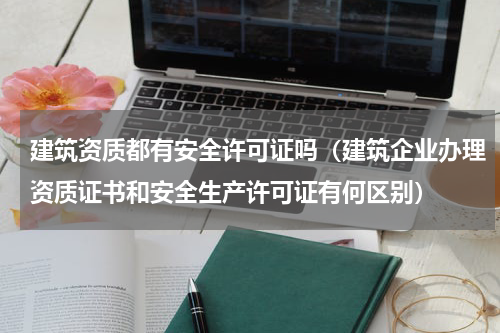 建筑资质都有安全许可证吗（建筑企业办理资质证书和安全生产许可证有何区别）