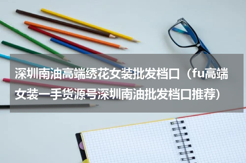 深圳南油高端绣花女装批发档口（fu高端女装一手货源号深圳南油批发档口推荐）