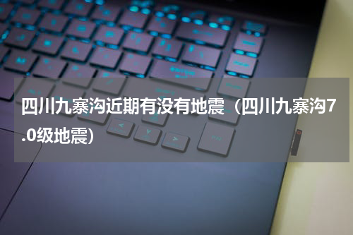 四川九寨沟近期有没有地震（四川九寨沟7.0级地震）