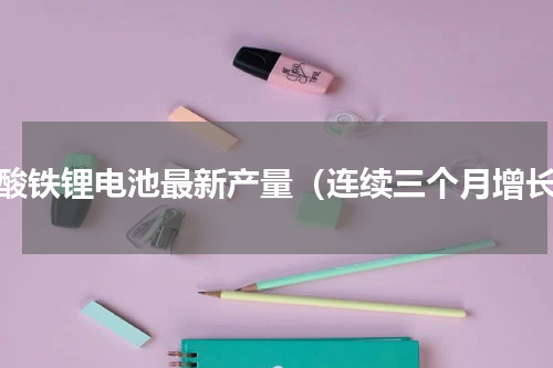磷酸铁锂电池最新产量（连续三个月增长）