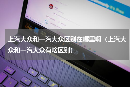 上汽大众和一汽大众区别在哪里啊（上汽大众和一汽大众有啥区别）