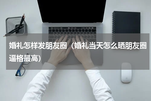 婚礼怎样发朋友圈（婚礼当天怎么晒朋友圈逼格最高）