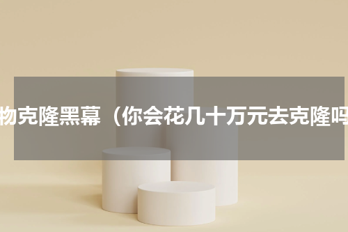 宠物克隆黑幕（你会花几十万元去克隆吗）