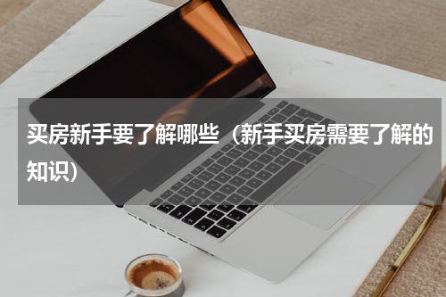 买房新手要了解哪些（新手买房需要了解的知识）