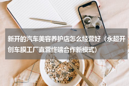 新开的汽车美容养护店怎么经营好（永超开创车膜工厂直营终端合作新模式）