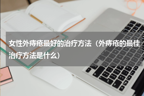 女性外痔疮最好的治疗方法（外痔疮的最佳治疗方法是什么）