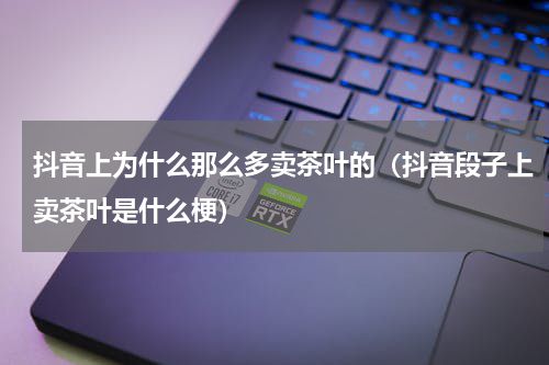 抖音上为什么那么多卖茶叶的（抖音段子上卖茶叶是什么梗）