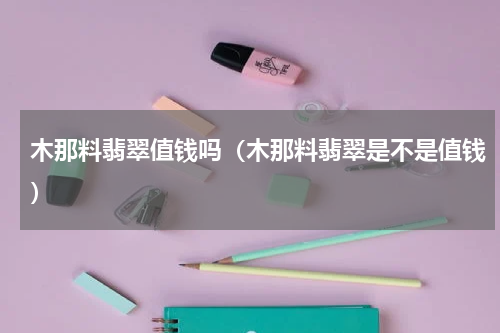 木那料翡翠值钱吗（木那料翡翠是不是值钱）