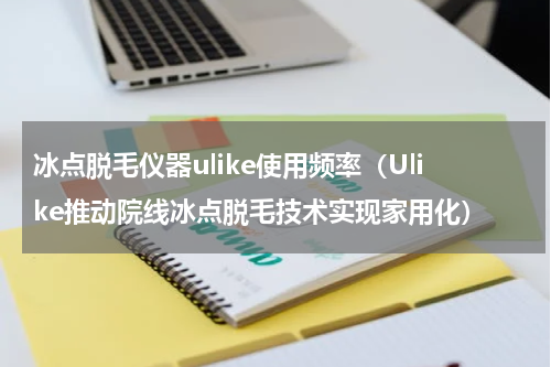 冰点脱毛仪器ulike使用频率（Ulike推动院线冰点脱毛技术实现家用化）