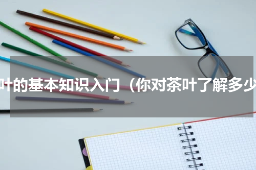 茶叶的基本知识入门（你对茶叶了解多少）