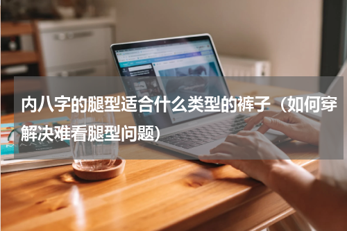 内八字的腿型适合什么类型的裤子（如何穿解决难看腿型问题）