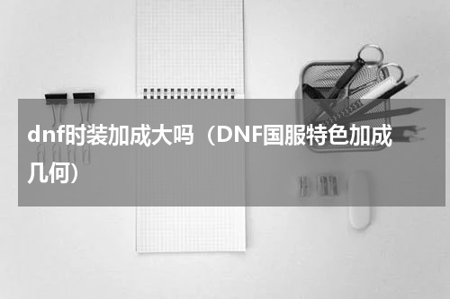 dnf时装加成大吗（DNF国服特色加成几何）