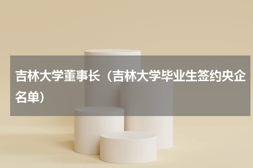 吉林大学董事长（吉林大学毕业生签约央企名单）