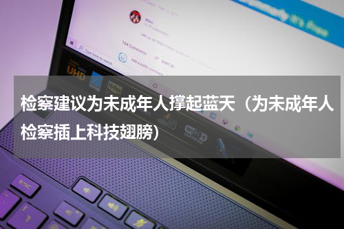 检察建议为未成年人撑起蓝天（为未成年人检察插上科技翅膀）