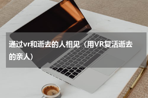 通过vr和逝去的人相见（用VR复活逝去的亲人）