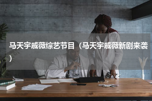 马天宇戚薇综艺节目（马天宇戚薇新剧来袭）