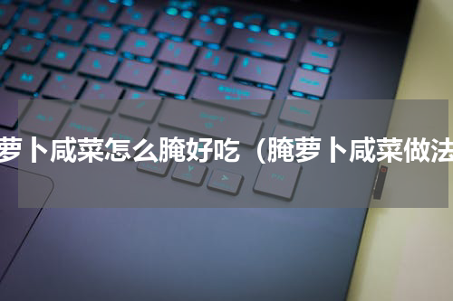 腌萝卜咸菜怎么腌好吃（腌萝卜咸菜做法）