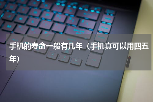 手机的寿命一般有几年（手机真可以用四五年）