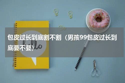 包皮过长到底割不割（男孩99包皮过长到底要不要）
