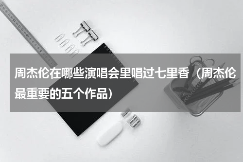 周杰伦在哪些演唱会里唱过七里香（周杰伦最重要的五个作品）