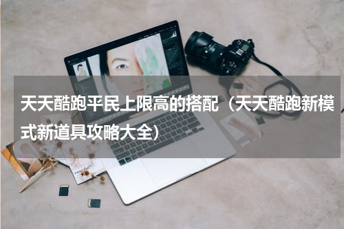 天天酷跑平民上限高的搭配（天天酷跑新模式新道具攻略大全）