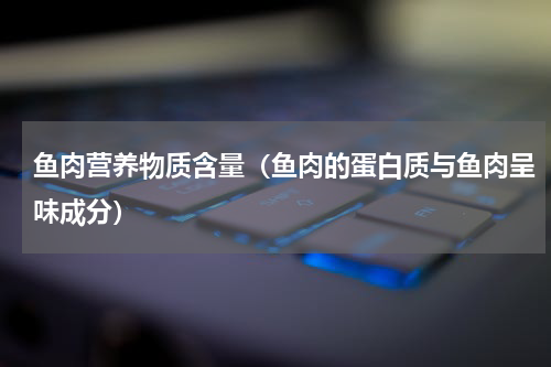鱼肉营养物质含量（鱼肉的蛋白质与鱼肉呈味成分）