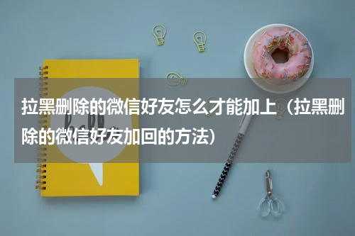 拉黑删除的微信好友怎么才能加上（拉黑删除的微信好友加回的方法）