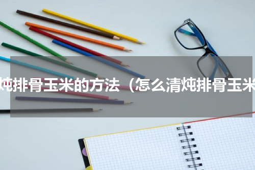 清炖排骨玉米的方法（怎么清炖排骨玉米）