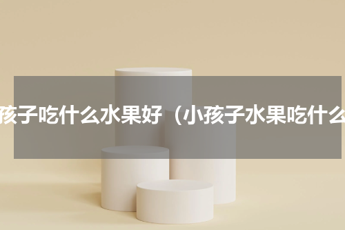 小孩子吃什么水果好（小孩子水果吃什么）