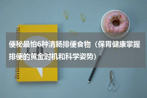 便秘最怕6种清肠排便食物（保胃健康掌握排便的黄金时机和科学姿势）