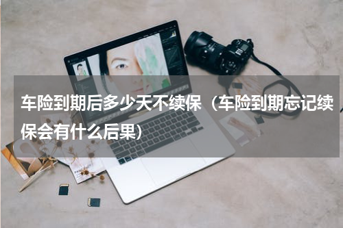 车险到期后多少天不续保（车险到期忘记续保会有什么后果）