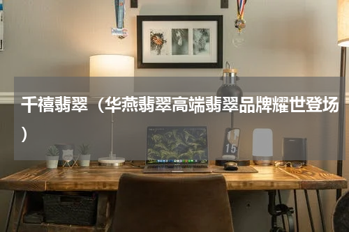 千禧翡翠（华燕翡翠高端翡翠品牌耀世登场）
