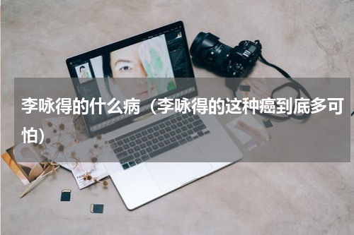 李咏得的什么病（李咏得的这种癌到底多可怕）