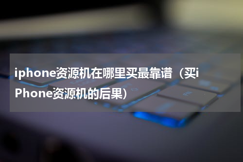 iphone资源机在哪里买最靠谱（买iPhone资源机的后果）